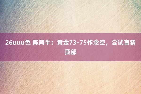 26uuu色 陈阿牛：黄金73-75作念空，尝试盲猜顶部