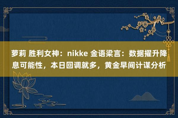 萝莉 胜利女神：nikke 金语梁言：数据擢升降息可能性，本日回调就多，黄金早间计谋分析