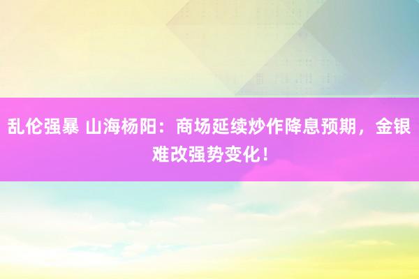 乱伦强暴 山海杨阳：商场延续炒作降息预期，金银难改强势变化！