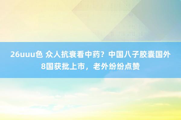 26uuu色 众人抗衰看中药？中国八子胶囊国外8国获批上市，老外纷纷点赞