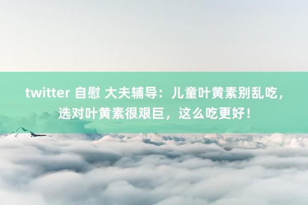 twitter 自慰 大夫辅导：儿童叶黄素别乱吃，选对叶黄素很艰巨，这么吃更好！