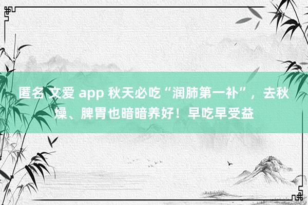 匿名 文爱 app 秋天必吃“润肺第一补”，去秋燥、脾胃也暗暗养好！早吃早受益