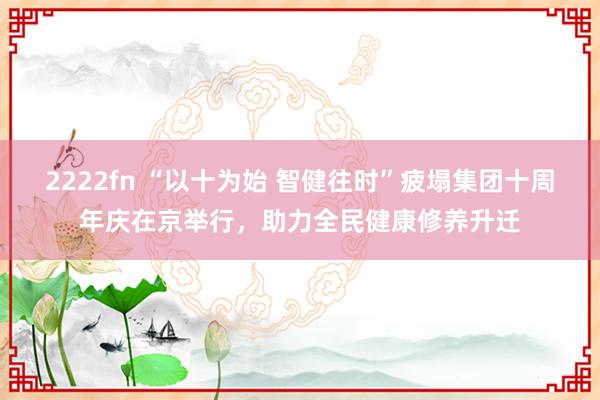 2222fn “以十为始 智健往时”疲塌集团十周年庆在京举行，助力全民健康修养升迁