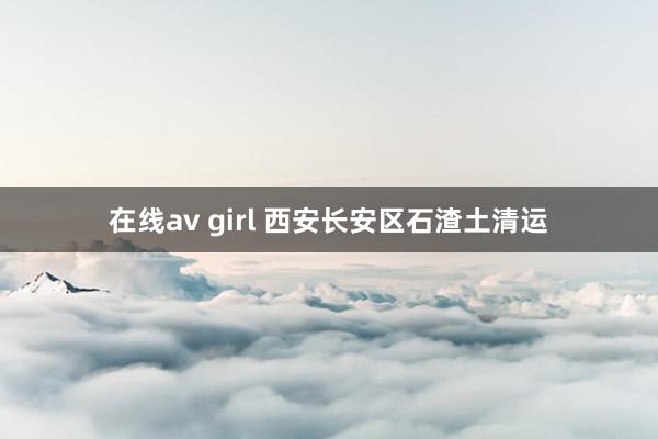 在线av girl 西安长安区石渣土清运