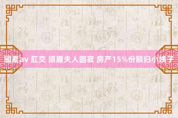 國產av 肛交 须眉夫人圆寂 房产15%份额归小姨子