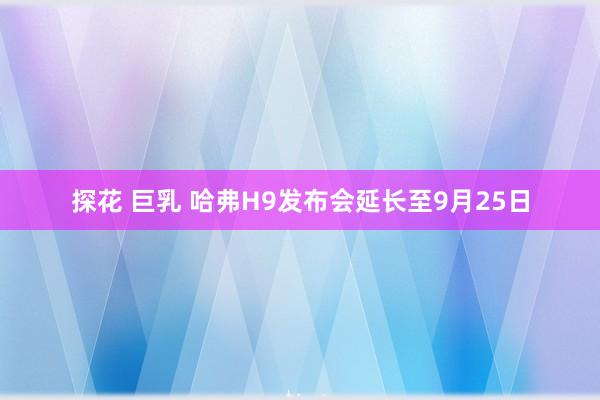 探花 巨乳 哈弗H9发布会延长至9月25日