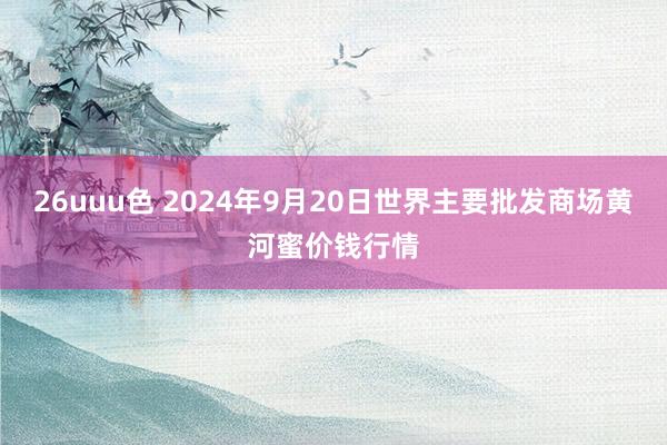 26uuu色 2024年9月20日世界主要批发商场黄河蜜价钱行情