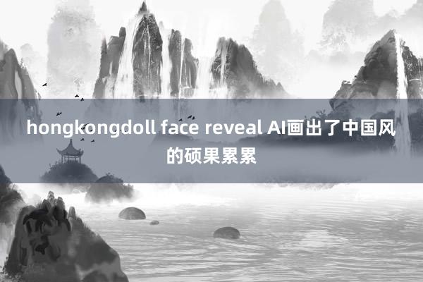 hongkongdoll face reveal AI画出了中国风的硕果累累