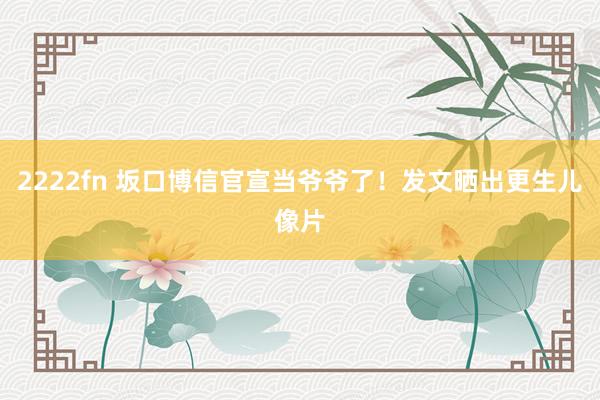 2222fn 坂口博信官宣当爷爷了！发文晒出更生儿像片