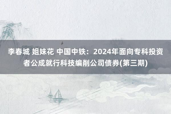 李春城 姐妹花 中国中铁：2024年面向专科投资者公成就行科技编削公司债券(第三期)