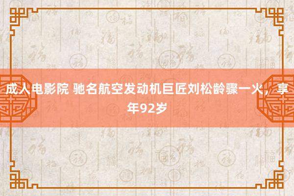 成人电影院 驰名航空发动机巨匠刘松龄骤一火，享年92岁