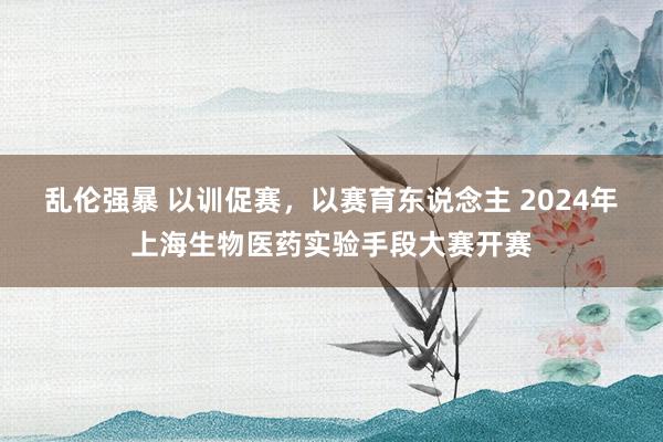 乱伦强暴 以训促赛，以赛育东说念主 2024年上海生物医药实验手段大赛开赛