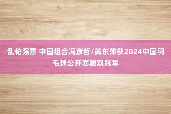 乱伦强暴 中国组合冯彦哲/黄东萍获2024中国羽毛球公开赛混双冠军