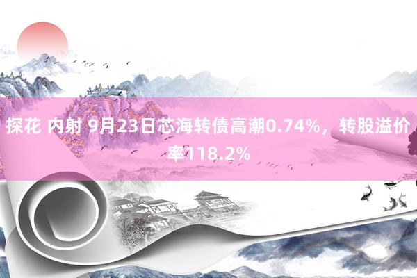 探花 内射 9月23日芯海转债高潮0.74%，转股溢价率118.2%