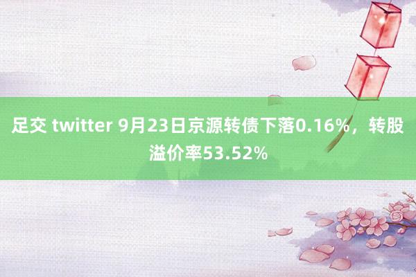 足交 twitter 9月23日京源转债下落0.16%，转股溢价率53.52%