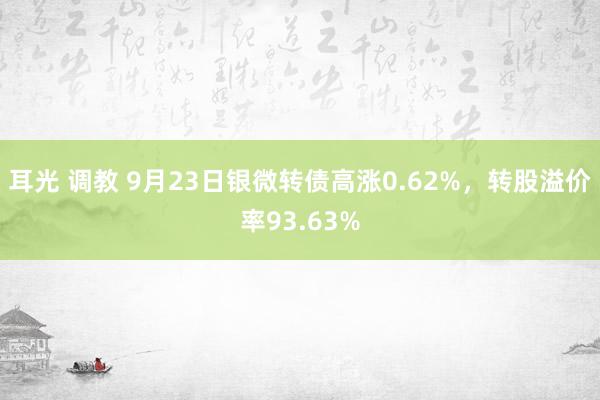 耳光 调教 9月23日银微转债高涨0.62%，转股溢价率93.63%