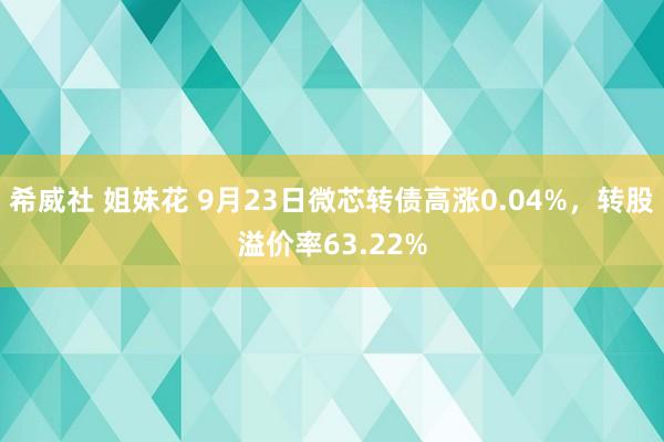 希威社 姐妹花 9月23日微芯转债高涨0.04%，转股溢价率63.22%