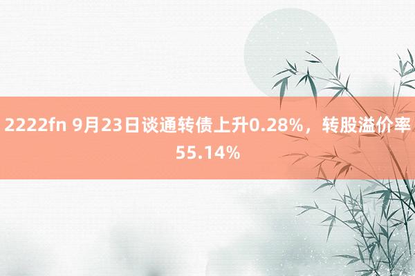 2222fn 9月23日谈通转债上升0.28%，转股溢价率55.14%