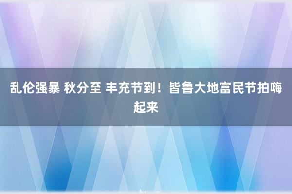 乱伦强暴 秋分至 丰充节到！皆鲁大地富民节拍嗨起来