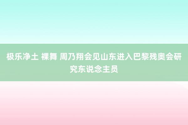 极乐净土 裸舞 周乃翔会见山东进入巴黎残奥会研究东说念主员