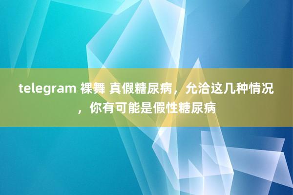 telegram 裸舞 真假糖尿病，允洽这几种情况，你有可能是假性糖尿病