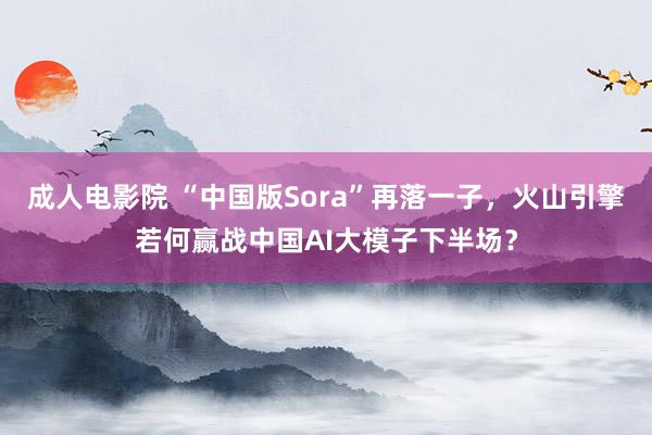 成人电影院 “中国版Sora”再落一子，火山引擎若何赢战中国AI大模子下半场？