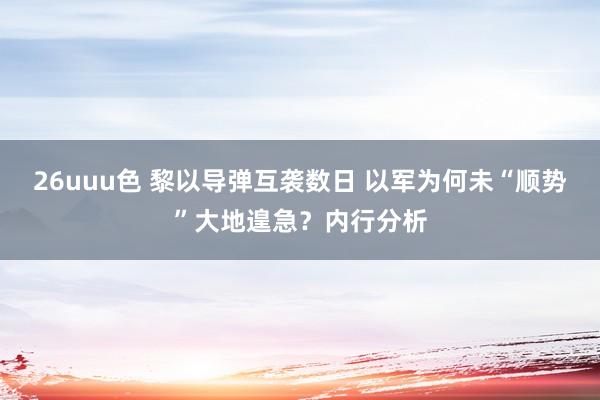 26uuu色 黎以导弹互袭数日 以军为何未“顺势”大地遑急？内行分析