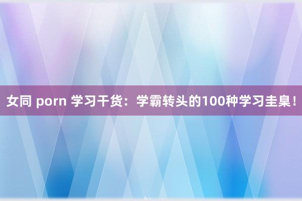 女同 porn 学习干货：学霸转头的100种学习圭臬！