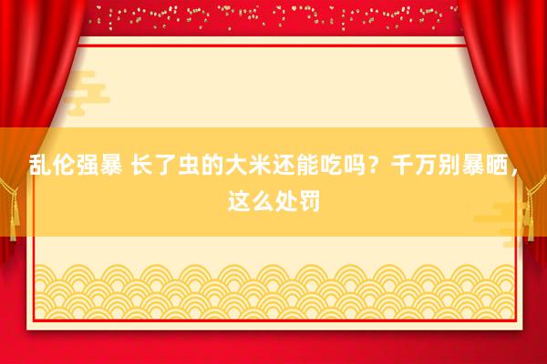 乱伦强暴 长了虫的大米还能吃吗？千万别暴晒，这么处罚