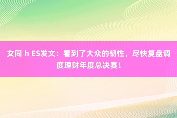 女同 h ES发文：看到了大众的韧性，尽快复盘调度理财年度总决赛！