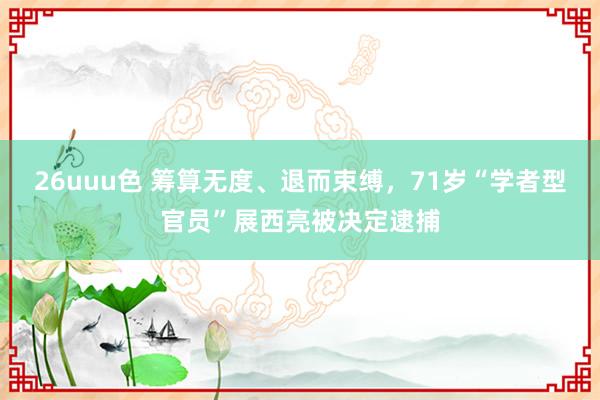 26uuu色 筹算无度、退而束缚，71岁“学者型官员”展西亮被决定逮捕