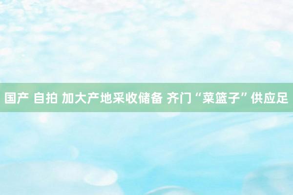 国产 自拍 加大产地采收储备 齐门“菜篮子”供应足