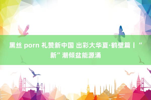 黑丝 porn 礼赞新中国 出彩大华夏·鹤壁篇丨“新”潮倾盆能源涌