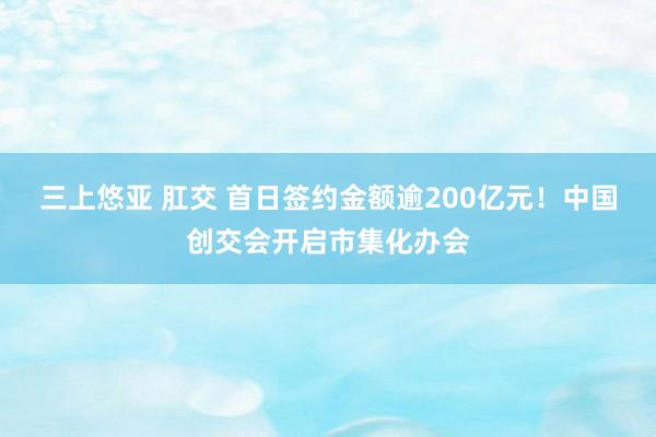 三上悠亚 肛交 首日签约金额逾200亿元！中国创交会开启市集化办会