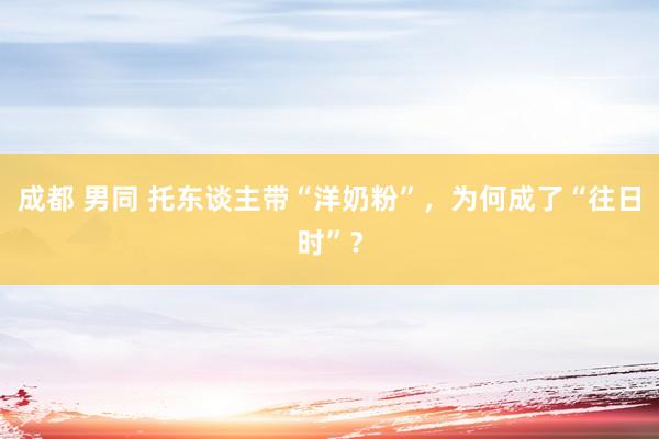 成都 男同 托东谈主带“洋奶粉”，为何成了“往日时”？