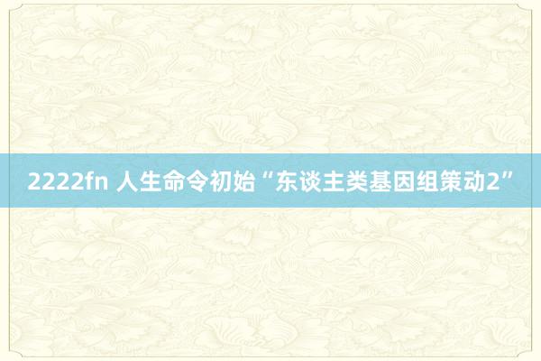 2222fn 人生命令初始“东谈主类基因组策动2”