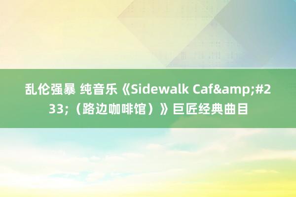 乱伦强暴 纯音乐《Sidewalk Caf&#233;（路边咖啡馆）》巨匠经典曲目