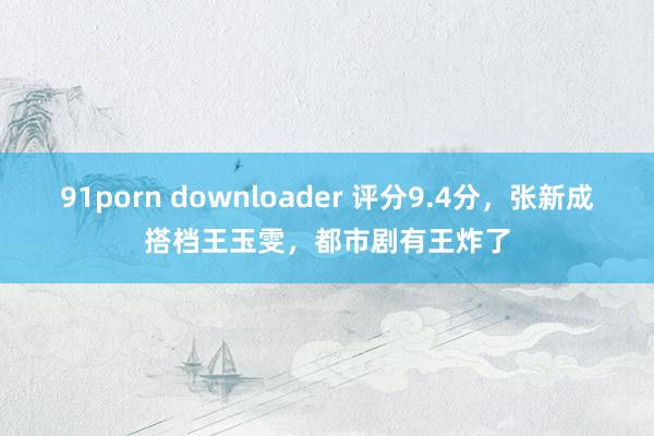 91porn downloader 评分9.4分，张新成搭档王玉雯，都市剧有王炸了