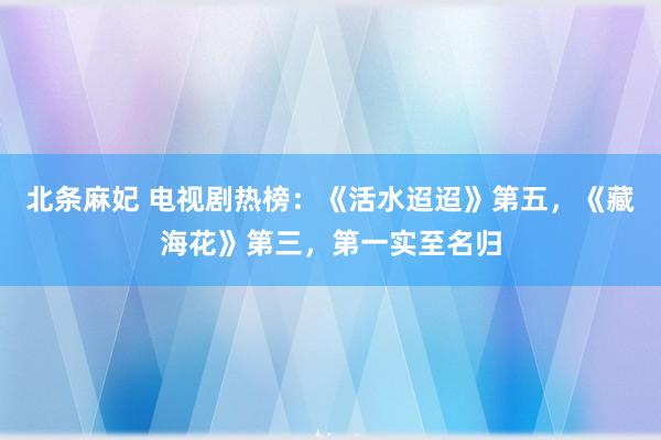 北条麻妃 电视剧热榜：《活水迢迢》第五，《藏海花》第三，第一实至名归