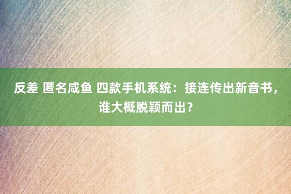 反差 匿名咸鱼 四款手机系统：接连传出新音书，谁大概脱颖而出？