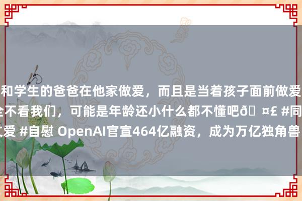 和学生的爸爸在他家做爱，而且是当着孩子面前做爱，太刺激了，孩子完全不看我们，可能是年龄还小什么都不懂吧🤣 #同城 #文爱 #自慰 OpenAI官宣464亿融资，成为万亿独角兽！还针对马斯克xAI搞二选一