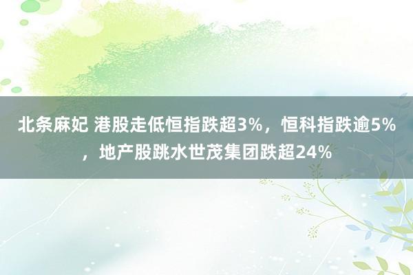 北条麻妃 港股走低恒指跌超3%，恒科指跌逾5%，地产股跳水世茂集团跌超24%