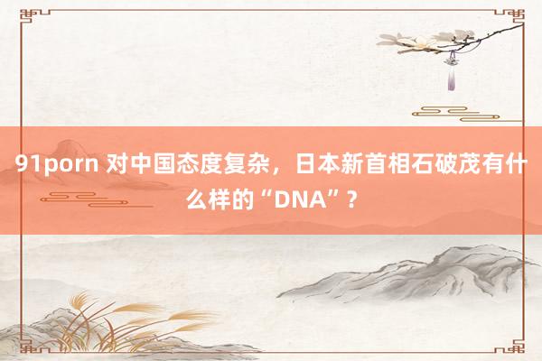 91porn 对中国态度复杂，日本新首相石破茂有什么样的“DNA”？