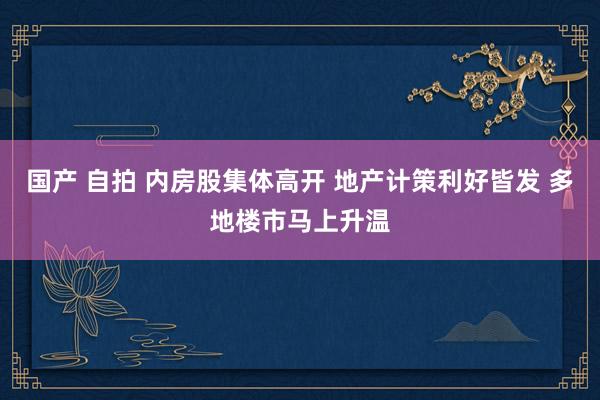 国产 自拍 内房股集体高开 地产计策利好皆发 多地楼市马上升温