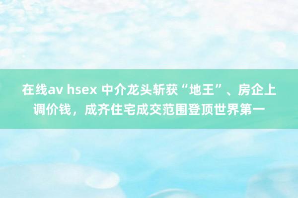 在线av hsex 中介龙头斩获“地王”、房企上调价钱，成齐住宅成交范围登顶世界第一