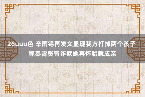 26uuu色 辛雨锡再发文显现我方打掉两个孩子 称秦霄贤曾诈欺她再怀胎就成亲