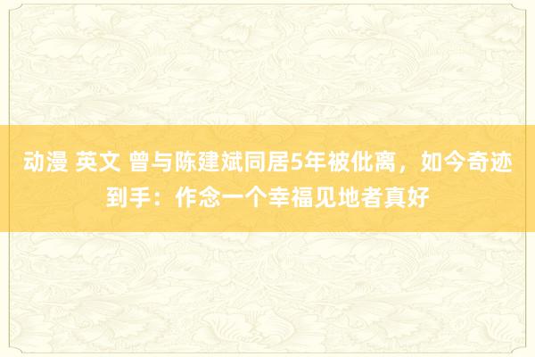 动漫 英文 曾与陈建斌同居5年被仳离，如今奇迹到手：作念一个幸福见地者真好