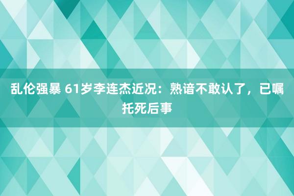 乱伦强暴 61岁李连杰近况：熟谙不敢认了，已嘱托死后事