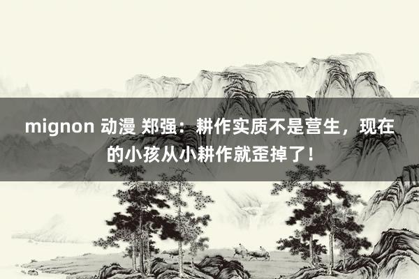 mignon 动漫 郑强：耕作实质不是营生，现在的小孩从小耕作就歪掉了！