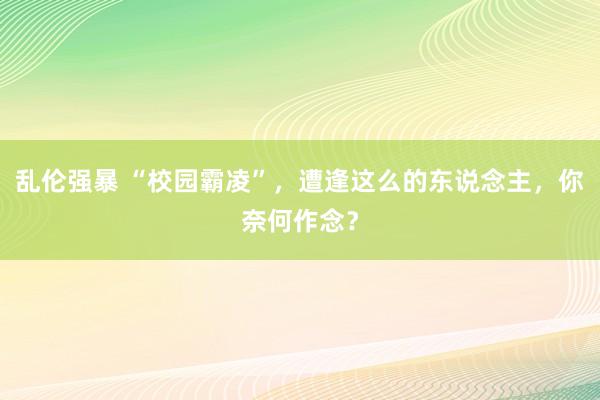 乱伦强暴 “校园霸凌”，遭逢这么的东说念主，你奈何作念？